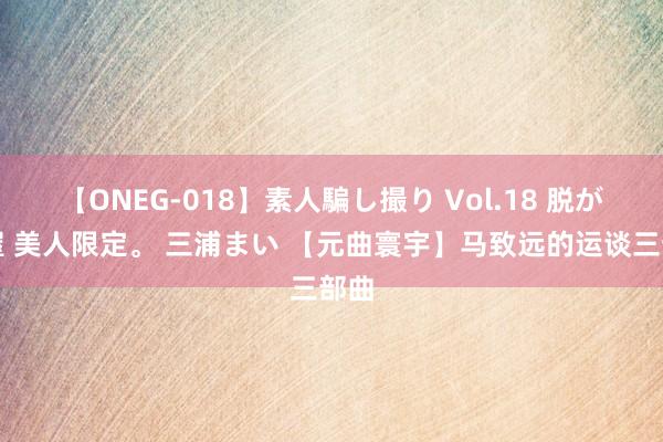 【ONEG-018】素人騙し撮り Vol.18 脱がし屋 美人限定。 三浦まい 【元曲寰宇】马致远的运谈三部曲