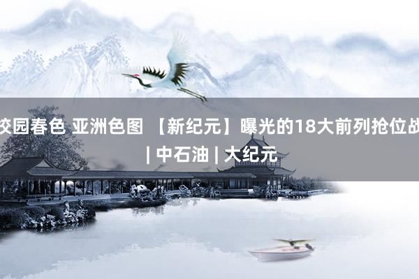 校园春色 亚洲色图 【新纪元】曝光的18大前列抢位战 | 中石油 | 大纪元