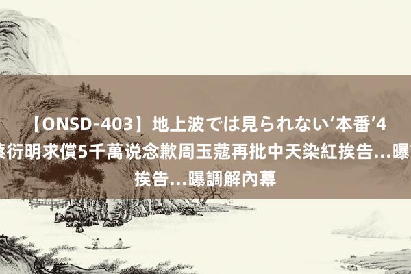 【ONSD-403】地上波では見られない‘本番’4時間 遭蔡衍明求償5千萬说念歉　周玉蔻再批中天染紅挨告...曝調解內幕