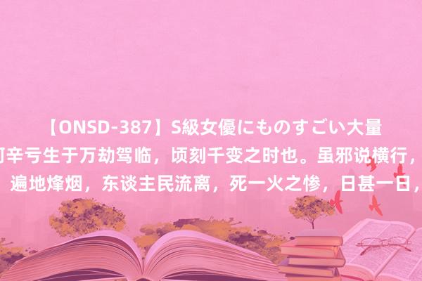 【ONSD-387】S級女優にものすごい大量顔射4時間 吾东谈主何辛亏生于万劫驾临，顷刻千变之时也。虽邪说横行，异端四起，宣战纷乱，遍地烽烟，东谈主民流离，死一火之惨，日甚一日，考诸古今中外历史，无此奇变；名义不雅之，似觉不幸，然则谈因劫降。欲作国家栋梁，挽迷漫之大难，非谈莫由，孟子所谓：“六合溺，援之以谈”者此也。