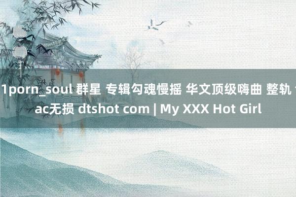 91porn_soul 群星 专辑勾魂慢摇 华文顶级嗨曲 整轨 flac无损 dtshot com | My XXX Hot Girl