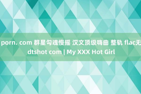 91porn. com 群星勾魂慢摇 汉文顶级嗨曲 整轨 flac无损 dtshot com | My XXX Hot Girl