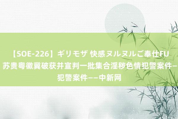 【SOE-226】ギリモザ 快感ヌルヌルご奉仕FUCK Ami 苏贵粤徽冀破获并宣判一批集合淫秽色情犯警案件——中新网