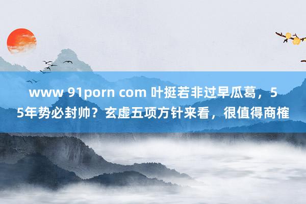 www 91porn com 叶挺若非过早瓜葛，55年势必封帅？玄虚五项方针来看，很值得商榷