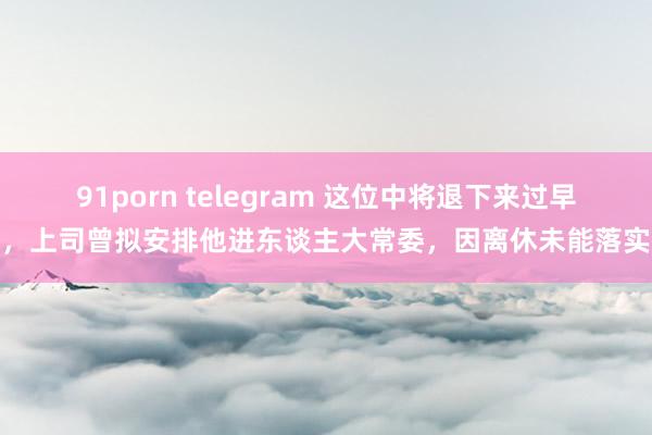 91porn telegram 这位中将退下来过早，上司曾拟安排他进东谈主大常委，因离休未能落实