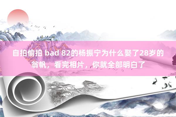 自拍偷拍 bad 82的杨振宁为什么娶了28岁的翁帆，看完相片，你就全部明白了