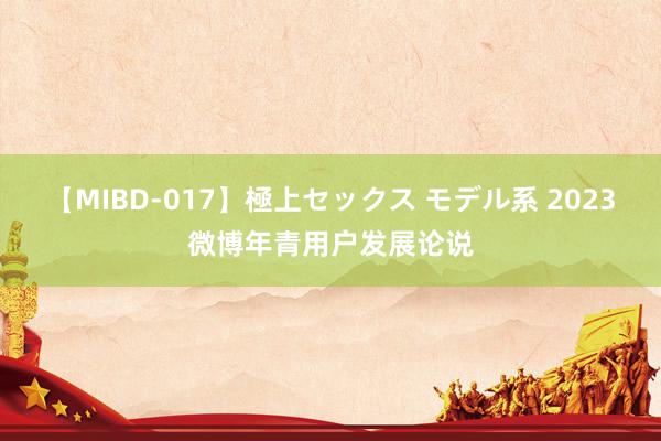 【MIBD-017】極上セックス モデル系 2023微博年青用户发展论说