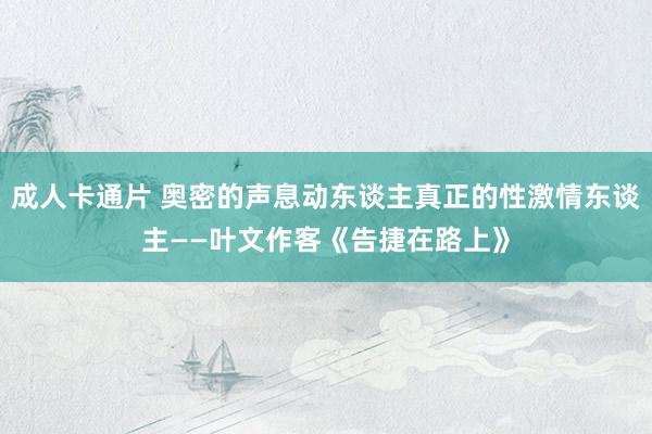 成人卡通片 奥密的声息动东谈主真正的性激情东谈主——叶文作客《告捷在路上》