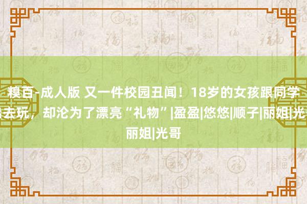 糗百-成人版 又一件校园丑闻！18岁的女孩跟同学出去玩，却沦为了漂亮“礼物”|盈盈|悠悠|顺子|丽姐|光哥