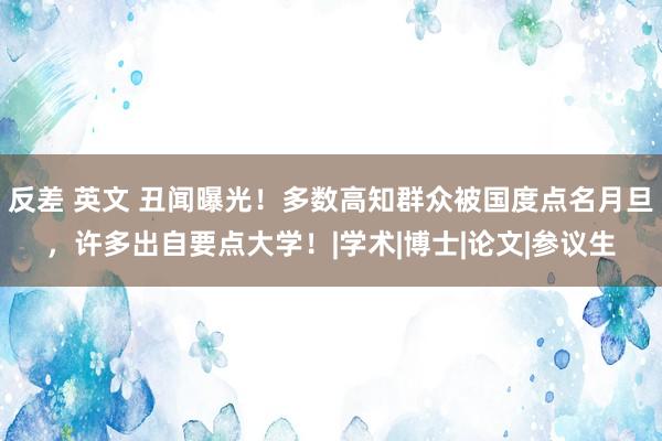 反差 英文 丑闻曝光！多数高知群众被国度点名月旦，许多出自要点大学！|学术|博士|论文|参议生