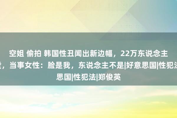 空姐 偷拍 韩国性丑闻出新边幅，22万东说念主付钱等货，当事女性：脸是我，东说念主不是|好意思国|性犯法|郑俊英