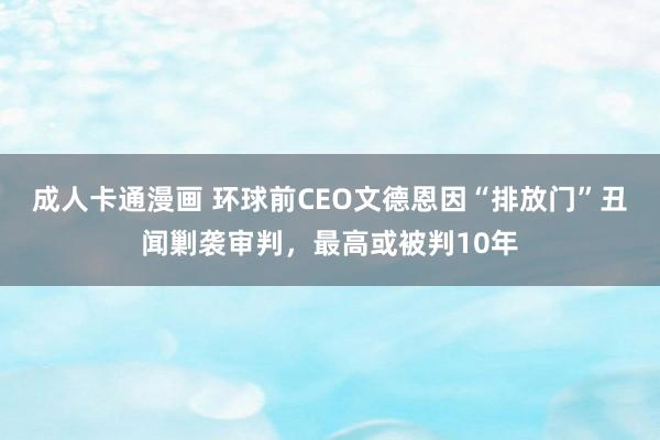 成人卡通漫画 环球前CEO文德恩因“排放门”丑闻剿袭审判，最高或被判10年