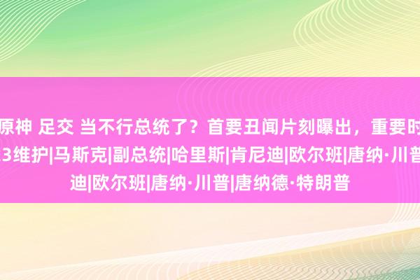 原神 足交 当不行总统了？首要丑闻片刻曝出，重要时辰，特朗普迎来3维护|马斯克|副总统|哈里斯|肯尼迪|欧尔班|唐纳·川普|唐纳德·特朗普