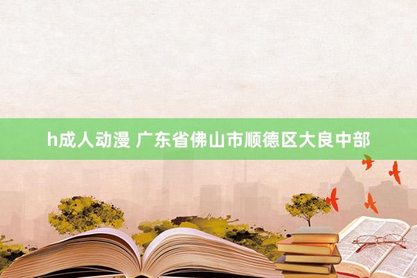 h成人动漫 广东省佛山市顺德区大良中部