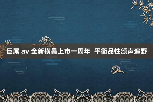 巨屌 av 全新横暴上市一周年  平衡品性颂声遍野