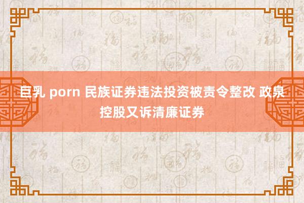 巨乳 porn 民族证券违法投资被责令整改 政泉控股又诉清廉证券