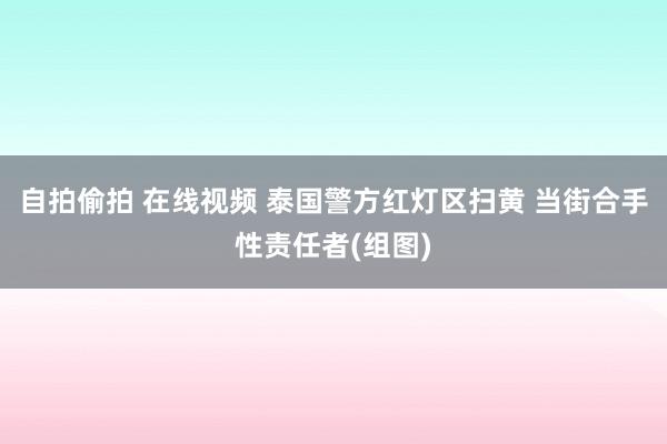 自拍偷拍 在线视频 泰国警方红灯区扫黄 当街合手性责任者(组图)