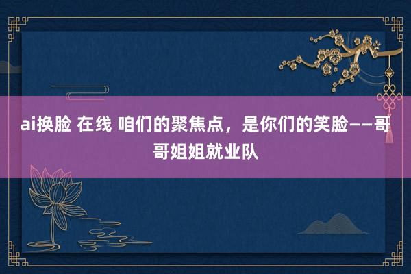 ai换脸 在线 咱们的聚焦点，是你们的笑脸——哥哥姐姐就业队