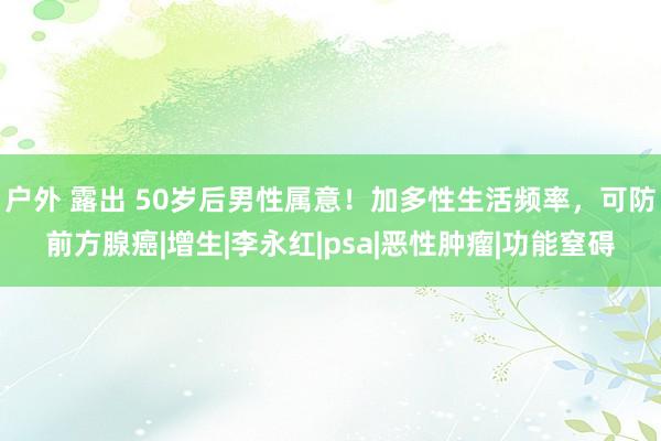 户外 露出 50岁后男性属意！加多性生活频率，可防前方腺癌|增生|李永红|psa|恶性肿瘤|功能窒碍