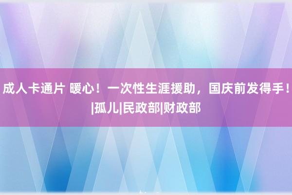 成人卡通片 暖心！一次性生涯援助，国庆前发得手！|孤儿|民政部|财政部