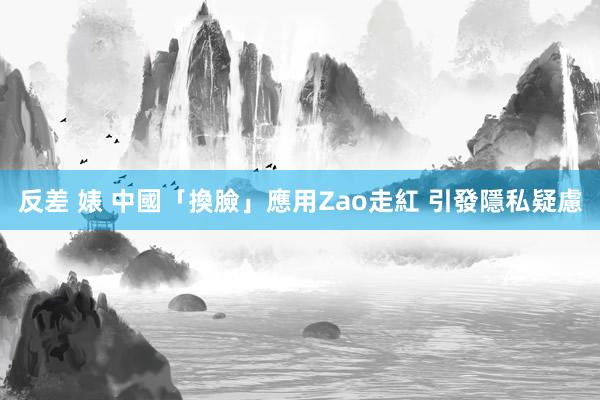 反差 婊 中國「換臉」應用Zao走紅 引發隱私疑慮