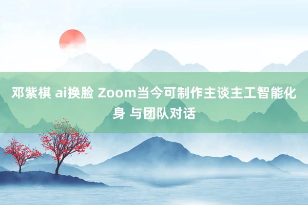 邓紫棋 ai换脸 Zoom当今可制作主谈主工智能化身 与团队对话