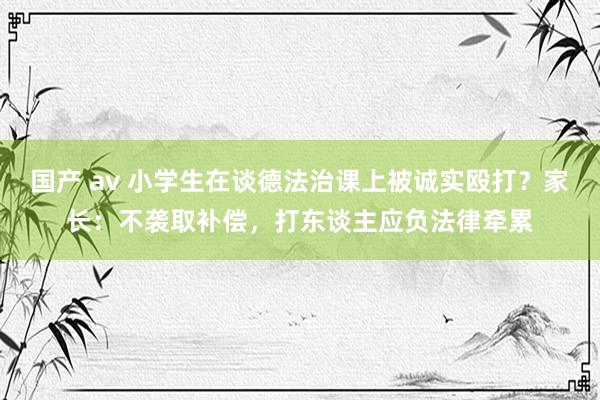 国产 av 小学生在谈德法治课上被诚实殴打？家长：不袭取补偿，打东谈主应负法律牵累