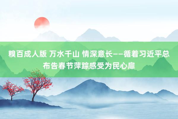 糗百成人版 万水千山 情深意长——循着习近平总布告春节萍踪感受为民心扉