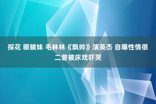 探花 眼睛妹 毛林林《飘帅》演英杰 自曝性情很二曾被床戏吓哭