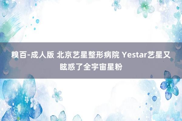 糗百-成人版 北京艺星整形病院 Yestar艺星又眩惑了全宇宙星粉