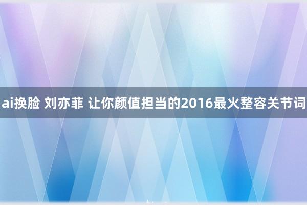 ai换脸 刘亦菲 让你颜值担当的2016最火整容关节词