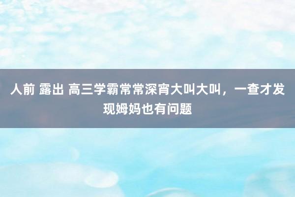 人前 露出 高三学霸常常深宵大叫大叫，一查才发现姆妈也有问题