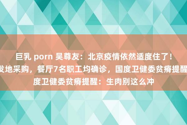 巨乳 porn 吴尊友：北京疫情依然适度住了！1东说念主去新发地采购，餐厅7名职工均确诊，国度卫健委贫瘠提醒：生肉别这么冲