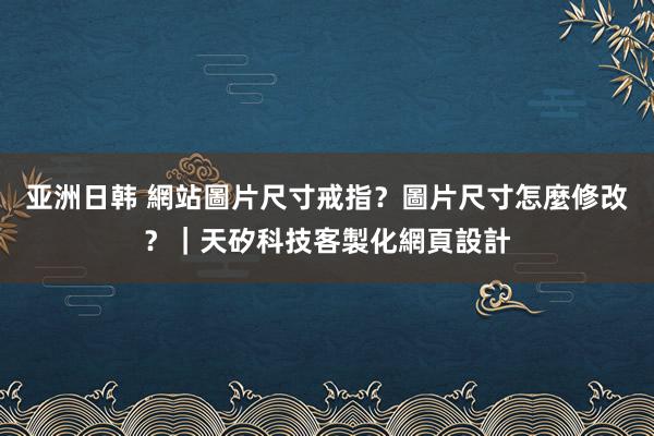 亚洲日韩 網站圖片尺寸戒指？圖片尺寸怎麼修改？｜天矽科技客製化網頁設計