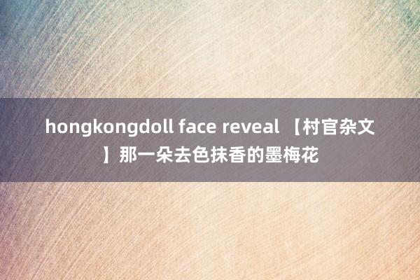 hongkongdoll face reveal 【村官杂文】那一朵去色抹香的墨梅花