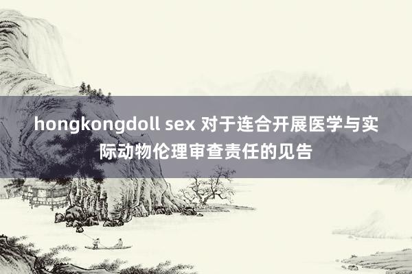 hongkongdoll sex 对于连合开展医学与实际动物伦理审查责任的见告