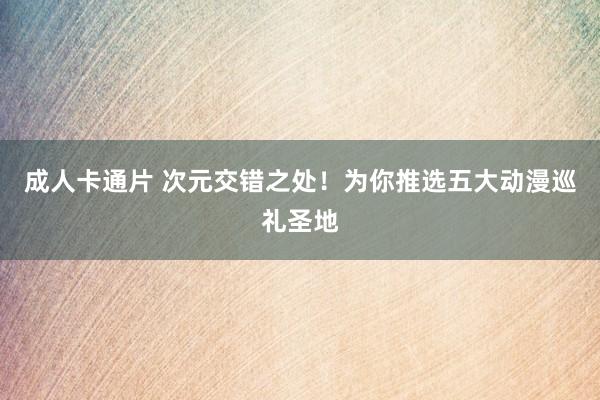 成人卡通片 次元交错之处！为你推选五大动漫巡礼圣地