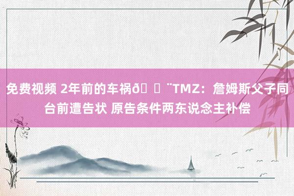 免费视频 2年前的车祸🚨TMZ：詹姆斯父子同台前遭告状 原告条件两东说念主补偿