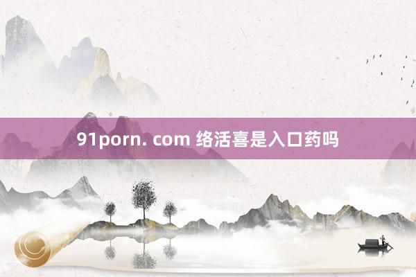 91porn. com 络活喜是入口药吗