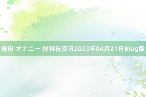 露出 オナニー 快科技资讯2023年04月21日Blog版