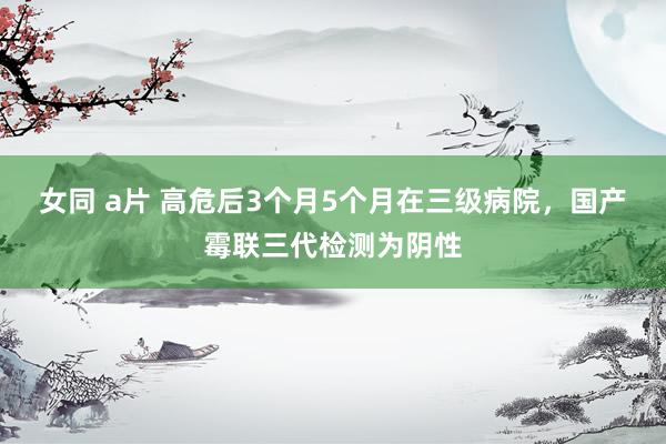 女同 a片 高危后3个月5个月在三级病院，国产霉联三代检测为阴性