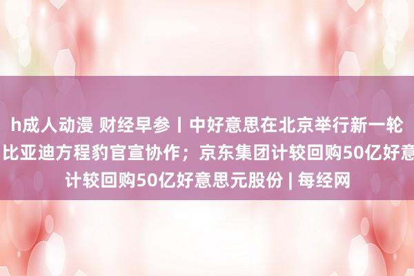 h成人动漫 财经早参丨中好意思在北京举行新一轮策略相同；华为、比亚迪方程豹官宣协作；京东集团计较回购50亿好意思元股份 | 每经网