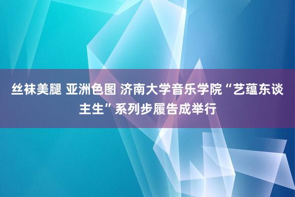 丝袜美腿 亚洲色图 济南大学音乐学院“艺蕴东谈主生”系列步履告成举行