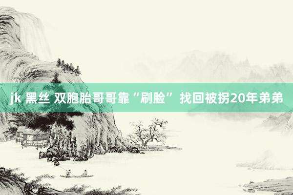 jk 黑丝 双胞胎哥哥靠“刷脸” 找回被拐20年弟弟