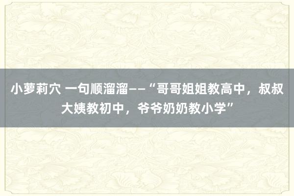 小萝莉穴 一句顺溜溜――“哥哥姐姐教高中，叔叔大姨教初中，爷爷奶奶教小学”