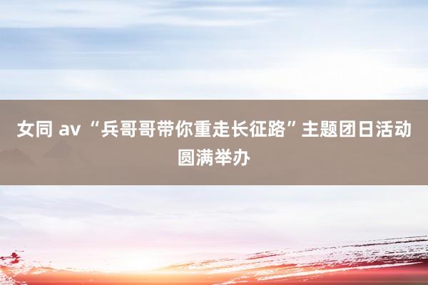 女同 av “兵哥哥带你重走长征路”主题团日活动圆满举办