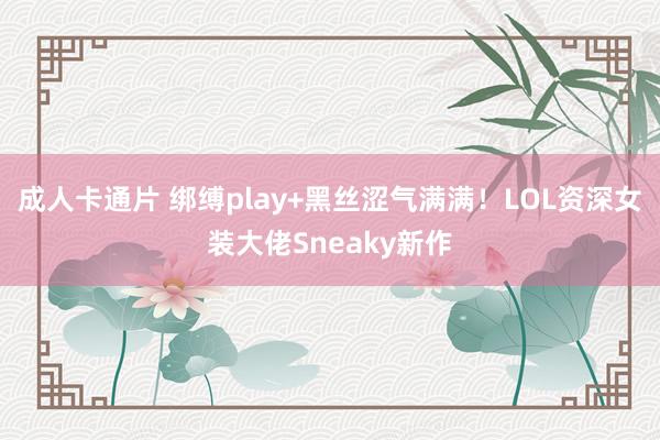 成人卡通片 绑缚play+黑丝涩气满满！LOL资深女装大佬Sneaky新作