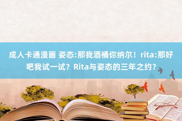 成人卡通漫画 姿态:那我酒桶你纳尔！rita:那好吧我试一试？Rita与姿态的三年之约？