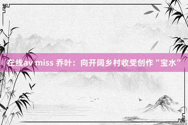 在线av miss 乔叶：向开阔乡村收受创作“宝水”