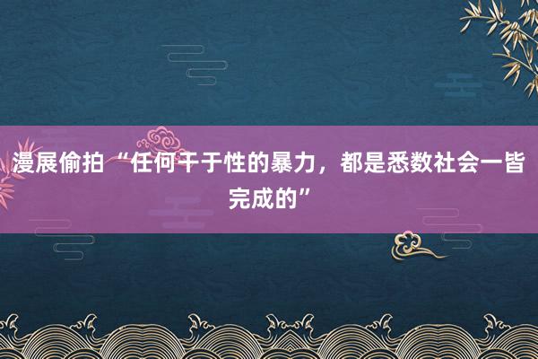 漫展偷拍 “任何干于性的暴力，都是悉数社会一皆完成的”